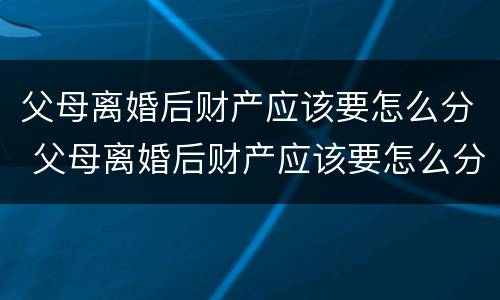 父母离婚后财产应该要怎么分 父母离婚后财产应该要怎么分配