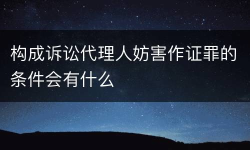 构成诉讼代理人妨害作证罪的条件会有什么