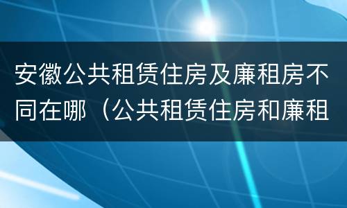 安徽公共租赁住房及廉租房不同在哪（公共租赁住房和廉租房的区别）