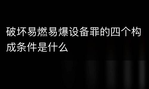 破坏易燃易爆设备罪的四个构成条件是什么
