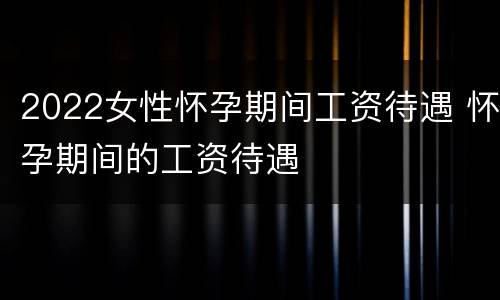 2022女性怀孕期间工资待遇 怀孕期间的工资待遇