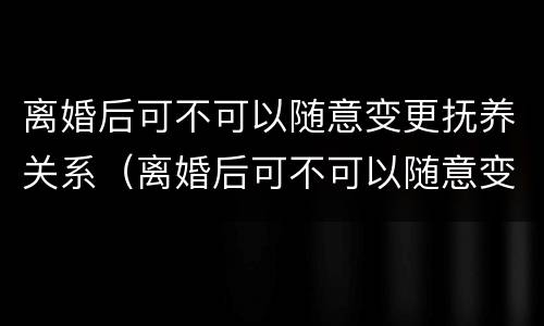 离婚后可不可以随意变更抚养关系（离婚后可不可以随意变更抚养关系的条件）
