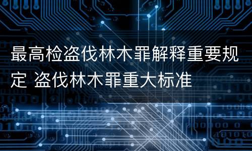 最高检盗伐林木罪解释重要规定 盗伐林木罪重大标准