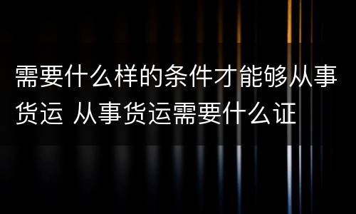 需要什么样的条件才能够从事货运 从事货运需要什么证