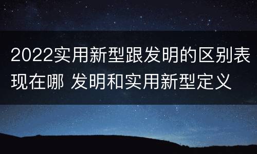 2022实用新型跟发明的区别表现在哪 发明和实用新型定义