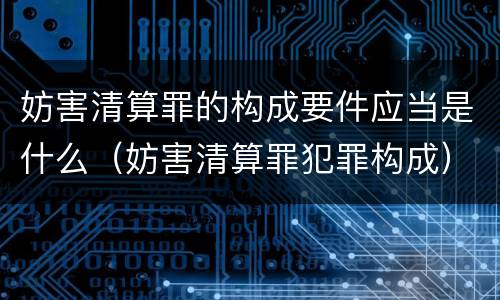 妨害清算罪的构成要件应当是什么（妨害清算罪犯罪构成）