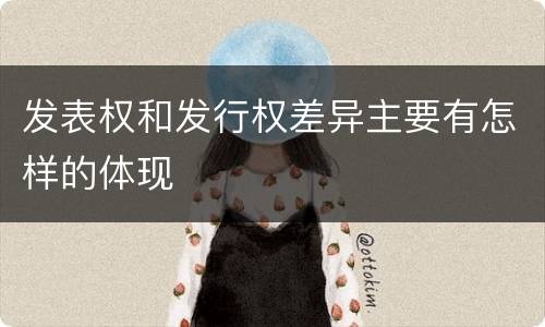 发表权和发行权差异主要有怎样的体现
