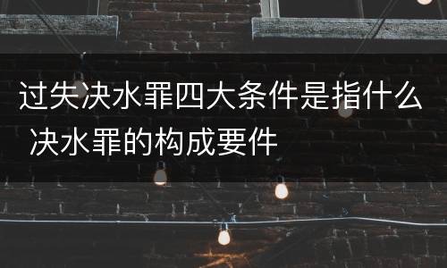 过失决水罪四大条件是指什么 决水罪的构成要件