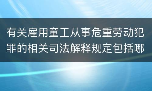 有关雇用童工从事危重劳动犯罪的相关司法解释规定包括哪些重要内容