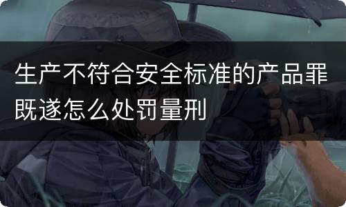 生产不符合安全标准的产品罪既遂怎么处罚量刑