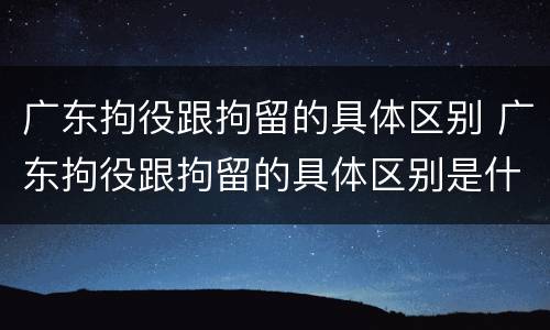 广东拘役跟拘留的具体区别 广东拘役跟拘留的具体区别是什么