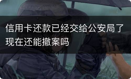 信用卡还款已经交给公安局了现在还能撤案吗