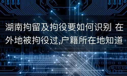 湖南拘留及拘役要如何识别 在外地被拘役过,户籍所在地知道吗