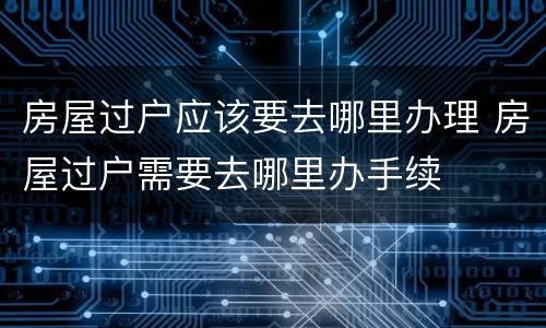 房屋过户应该要去哪里办理 房屋过户需要去哪里办手续