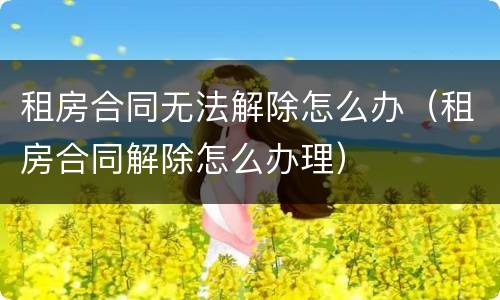 租房合同无法解除怎么办（租房合同解除怎么办理）
