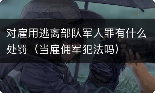 对雇用逃离部队军人罪有什么处罚（当雇佣军犯法吗）