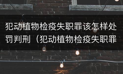 犯动植物检疫失职罪该怎样处罚判刑（犯动植物检疫失职罪该怎样处罚判刑的）