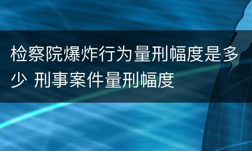 检察院爆炸行为量刑幅度是多少 刑事案件量刑幅度