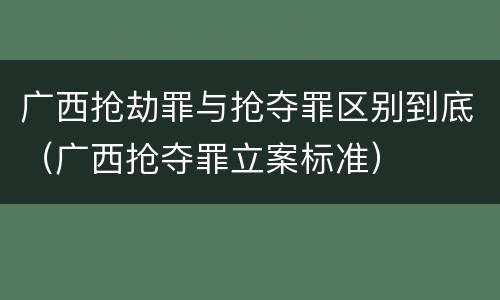 广西抢劫罪与抢夺罪区别到底（广西抢夺罪立案标准）