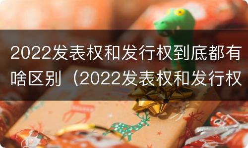 2022发表权和发行权到底都有啥区别（2022发表权和发行权到底都有啥区别呢）