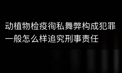 动植物检疫徇私舞弊构成犯罪一般怎么样追究刑事责任