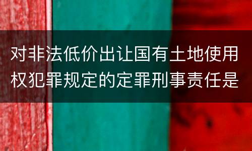 对非法低价出让国有土地使用权犯罪规定的定罪刑事责任是怎样的