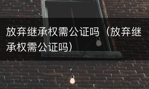 放弃继承权需公证吗（放弃继承权需公证吗）