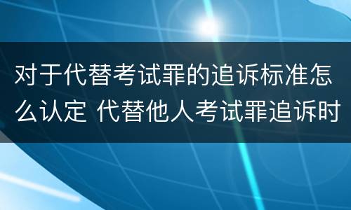 对于代替考试罪的追诉标准怎么认定 代替他人考试罪追诉时效