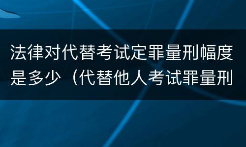 法律对代替考试定罪量刑幅度是多少（代替他人考试罪量刑）