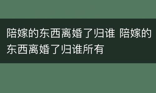 陪嫁的东西离婚了归谁 陪嫁的东西离婚了归谁所有