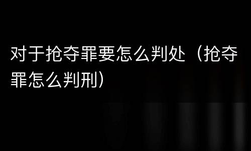 对于抢夺罪要怎么判处（抢夺罪怎么判刑）