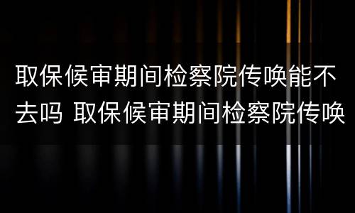 取保候审期间检察院传唤能不去吗 取保候审期间检察院传唤能不去吗会怎么样