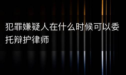 犯罪嫌疑人在什么时候可以委托辩护律师