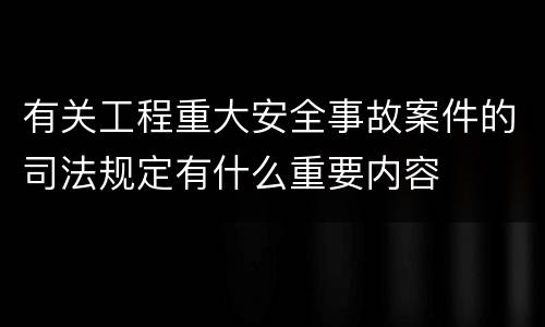有关工程重大安全事故案件的司法规定有什么重要内容