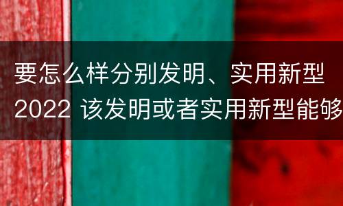 要怎么样分别发明、实用新型2022 该发明或者实用新型能够制造