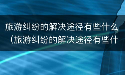 旅游纠纷的解决途径有些什么（旅游纠纷的解决途径有些什么方法）