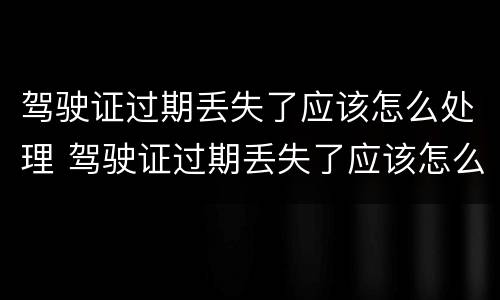 驾驶证过期丢失了应该怎么处理 驾驶证过期丢失了应该怎么处理呢