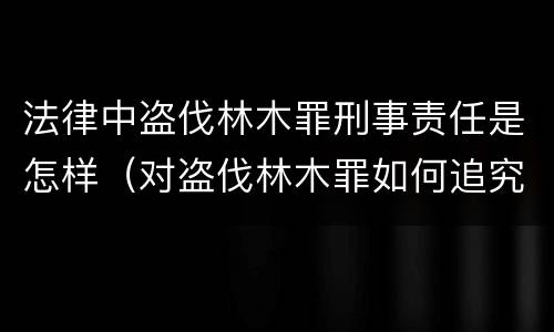 法律中盗伐林木罪刑事责任是怎样（对盗伐林木罪如何追究法律责任）