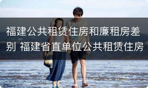 福建公共租赁住房和廉租房差别 福建省直单位公共租赁住房