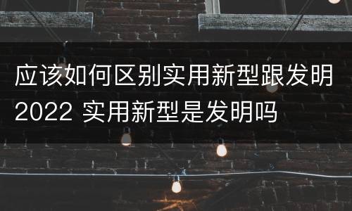 应该如何区别实用新型跟发明2022 实用新型是发明吗