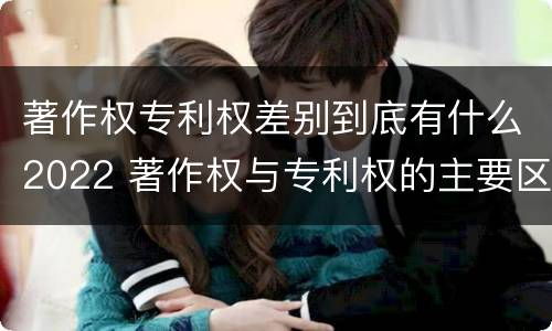 著作权专利权差别到底有什么2022 著作权与专利权的主要区别
