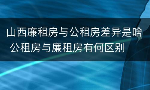 山西廉租房与公租房差异是啥 公租房与廉租房有何区别
