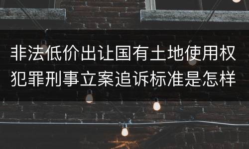 非法低价出让国有土地使用权犯罪刑事立案追诉标准是怎样的