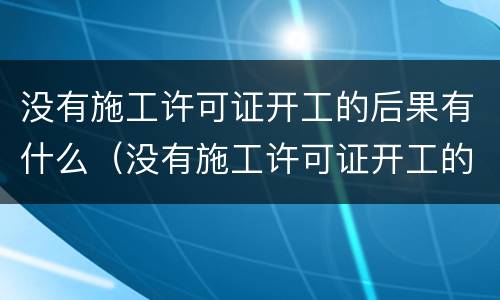 没有施工许可证开工的后果有什么（没有施工许可证开工的后果有什么危害）