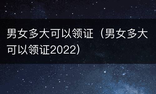 男女多大可以领证（男女多大可以领证2022）