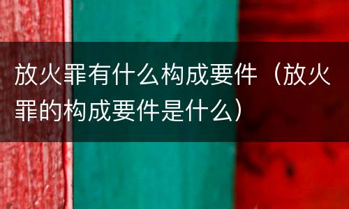 放火罪有什么构成要件（放火罪的构成要件是什么）