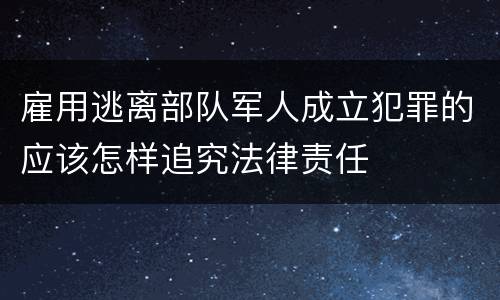 雇用逃离部队军人成立犯罪的应该怎样追究法律责任