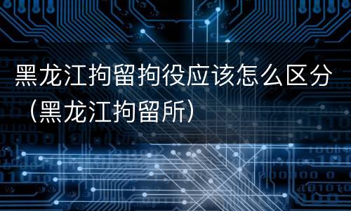 黑龙江拘留拘役应该怎么区分（黑龙江拘留所）