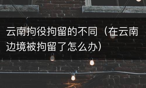 云南拘役拘留的不同（在云南边境被拘留了怎么办）
