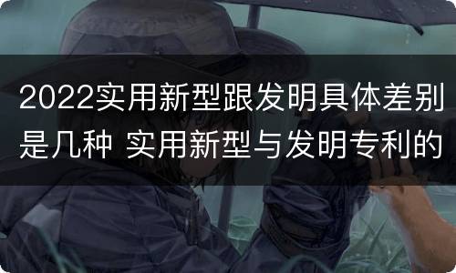 2022实用新型跟发明具体差别是几种 实用新型与发明专利的区别有哪些